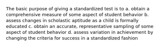 The basic purpose of giving a standardized test is to a. obtain a comprehensive measure of some aspect of student behavior b. assess changes in scholastic aptitude as a child is formally educated c. obtain an accurate, representative sampling of some aspect of student behavior d. assess variation in achievement by changing the criteria for success in a standardized fashion