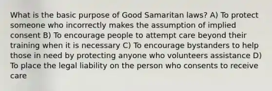 What is the basic purpose of Good Samaritan laws? A) To protect someone who incorrectly makes the assumption of implied consent B) To encourage people to attempt care beyond their training when it is necessary C) To encourage bystanders to help those in need by protecting anyone who volunteers assistance D) To place the legal liability on the person who consents to receive care