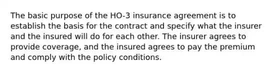 The basic purpose of the HO-3 insurance agreement is to establish the basis for the contract and specify what the insurer and the insured will do for each other. The insurer agrees to provide coverage, and the insured agrees to pay the premium and comply with the policy conditions.