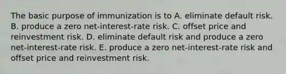 The basic purpose of immunization is to A. eliminate default risk. B. produce a zero net-interest-rate risk. C. offset price and reinvestment risk. D. eliminate default risk and produce a zero net-interest-rate risk. E. produce a zero net-interest-rate risk and offset price and reinvestment risk.