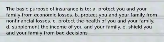 The basic purpose of insurance is to: a. protect you and your family from economic losses. b. protect you and your family from nonfinancial losses. c. protect the health of you and your family. d. supplement the income of you and your family. e. shield you and your family from bad decisions