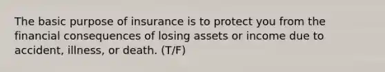 The basic purpose of insurance is to protect you from the financial consequences of losing assets or income due to accident, illness, or death. (T/F)