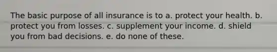 The basic purpose of all insurance is to a. protect your health. b. protect you from losses. c. supplement your income. d. shield you from bad decisions. e. do none of these.