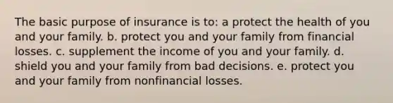 The basic purpose of insurance is to: a protect the health of you and your family. b. protect you and your family from financial losses. c. supplement the income of you and your family. d. shield you and your family from bad decisions. e. protect you and your family from nonfinancial losses.