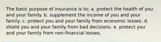 The basic purpose of insurance is to: a. protect the health of you and your family. b. supplement the income of you and your family. c. protect you and your family from economic losses. d. shield you and your family from bad decisions. e. protect you and your family from non-financial losses.