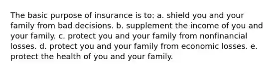 The basic purpose of insurance is to: a. shield you and your family from bad decisions. b. supplement the income of you and your family. c. protect you and your family from nonfinancial losses. d. protect you and your family from economic losses. e. protect the health of you and your family.