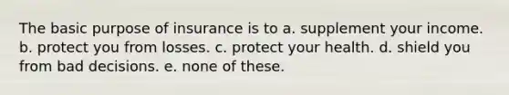 The basic purpose of insurance is to a. supplement your income. b. protect you from losses. c. protect your health. d. shield you from bad decisions. e. none of these.