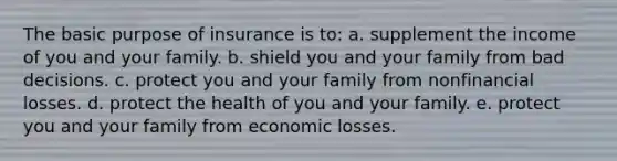 The basic purpose of insurance is to: a. supplement the income of you and your family. b. shield you and your family from bad decisions. c. protect you and your family from nonfinancial losses. d. protect the health of you and your family. e. protect you and your family from economic losses.