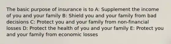 The basic purpose of insurance is to A: Supplement the income of you and your family B: Shield you and your family from bad decisions C: Protect you and your family from non-financial losses D: Protect the health of you and your family E: Protect you and your family from economic losses