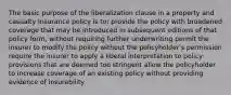 The basic purpose of the liberalization clause in a property and casualty insurance policy is to: provide the policy with broadened coverage that may be introduced in subsequent editions of that policy form, without requiring further underwriting permit the insurer to modify the policy without the policyholder's permission require the insurer to apply a liberal interpretation to policy provisions that are deemed too stringent allow the policyholder to increase coverage of an existing policy without providing evidence of insurability