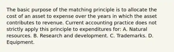 The basic purpose of the matching principle is to allocate the cost of an asset to expense over the years in which the asset contributes to revenue. Current accounting practice does not strictly apply this principle to expenditures for: A. Natural resources. B. Research and development. C. Trademarks. D. Equipment.