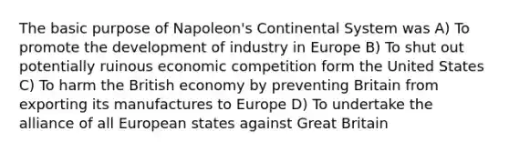 The basic purpose of Napoleon's Continental System was A) To promote the development of industry in Europe B) To shut out potentially ruinous economic competition form the United States C) To harm the British economy by preventing Britain from exporting its manufactures to Europe D) To undertake the alliance of all European states against Great Britain