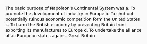 The basic purpose of Napoleon's Continental System was a. To promote the development of industry in Europe b. To shut out potentially ruinous economic competition form the United States c. To harm the British economy by preventing Britain from exporting its manufactures to Europe d. To undertake the alliance of all European states against Great Britain