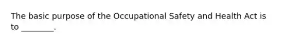 The basic purpose of the Occupational Safety and Health Act is to ________.