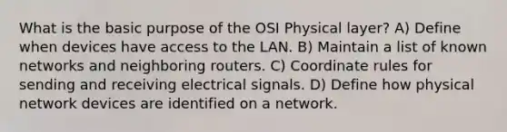 What is the basic purpose of the OSI Physical layer? A) Define when devices have access to the LAN. B) Maintain a list of known networks and neighboring routers. C) Coordinate rules for sending and receiving electrical signals. D) Define how physical network devices are identified on a network.