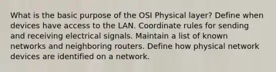 What is the basic purpose of the OSI Physical layer? Define when devices have access to the LAN. Coordinate rules for sending and receiving electrical signals. Maintain a list of known networks and neighboring routers. Define how physical network devices are identified on a network.