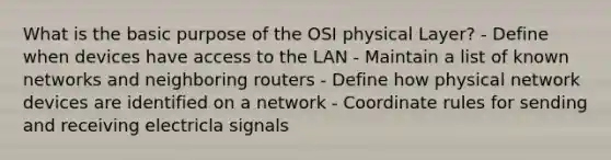 What is the basic purpose of the OSI physical Layer? - Define when devices have access to the LAN - Maintain a list of known networks and neighboring routers - Define how physical network devices are identified on a network - Coordinate rules for sending and receiving electricla signals