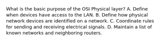 What is the basic purpose of the OSI Physical layer? A. Define when devices have access to the LAN. B. Define how physical network devices are identified on a network. C. Coordinate rules for sending and receiving electrical signals. D. Maintain a list of known networks and neighboring routers.