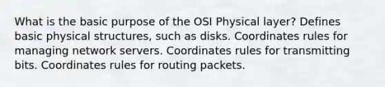 What is the basic purpose of the OSI Physical layer? Defines basic physical structures, such as disks. Coordinates rules for managing network servers. Coordinates rules for transmitting bits. Coordinates rules for routing packets.