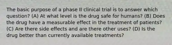 The basic purpose of a phase II clinical trial is to answer which question? (A) At what level is the drug safe for humans? (B) Does the drug have a measurable effect in the treatment of patients? (C) Are there side effects and are there other uses? (D) Is the drug better than currently available treatments?