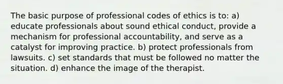 The basic purpose of professional codes of ethics is to: a) educate professionals about sound ethical conduct, provide a mechanism for professional accountability, and serve as a catalyst for improving practice. b) protect professionals from lawsuits. c) set standards that must be followed no matter the situation. d) enhance the image of the therapist.