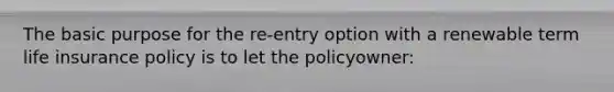 The basic purpose for the re-entry option with a renewable term life insurance policy is to let the policyowner: