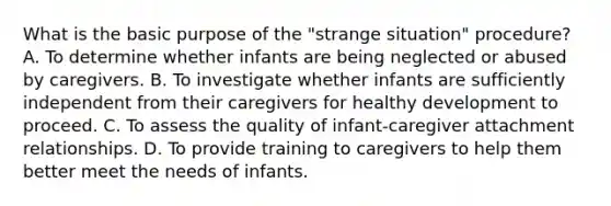 What is the basic purpose of the "strange situation" procedure? A. To determine whether infants are being neglected or abused by caregivers. B. To investigate whether infants are sufficiently independent from their caregivers for healthy development to proceed. C. To assess the quality of infant-caregiver attachment relationships. D. To provide training to caregivers to help them better meet the needs of infants.