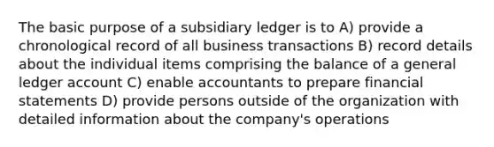 The basic purpose of a subsidiary ledger is to A) provide a chronological record of all business transactions B) record details about the individual items comprising the balance of a general ledger account C) enable accountants to prepare financial statements D) provide persons outside of the organization with detailed information about the company's operations