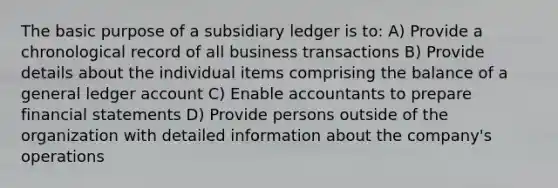 The basic purpose of a subsidiary ledger is to: A) Provide a chronological record of all business transactions B) Provide details about the individual items comprising the balance of a general ledger account C) Enable accountants to prepare financial statements D) Provide persons outside of the organization with detailed information about the company's operations