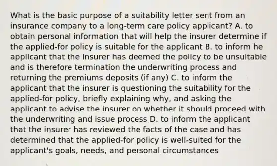 What is the basic purpose of a suitability letter sent from an insurance company to a long-term care policy applicant? A. to obtain personal information that will help the insurer determine if the applied-for policy is suitable for the applicant B. to inform he applicant that the insurer has deemed the policy to be unsuitable and is therefore termination the underwriting process and returning the premiums deposits (if any) C. to inform the applicant that the insurer is questioning the suitability for the applied-for policy, briefly explaining why, and asking the applicant to advise the insurer on whether it should proceed with the underwriting and issue process D. to inform the applicant that the insurer has reviewed the facts of the case and has determined that the applied-for policy is well-suited for the applicant's goals, needs, and personal circumstances