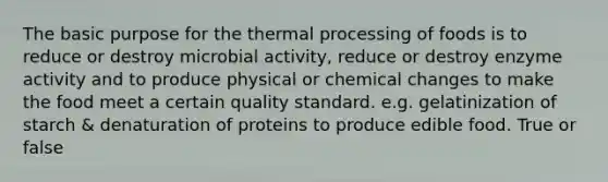 The basic purpose for the thermal processing of foods is to reduce or destroy microbial activity, reduce or destroy enzyme activity and to produce physical or chemical changes to make the food meet a certain quality standard. e.g. gelatinization of starch & denaturation of proteins to produce edible food. True or false