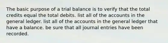 The basic purpose of a trial balance is to verify that the total credits equal the total debits. list all of the accounts in the general ledger. list all of the accounts in the general ledger that have a balance. be sure that all journal entries have been recorded.