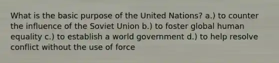 What is the basic purpose of the United Nations? a.) to counter the influence of the Soviet Union b.) to foster global human equality c.) to establish a world government d.) to help resolve conflict without the use of force