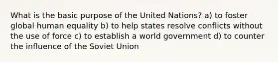 What is the basic purpose of the United Nations? a) to foster global human equality b) to help states resolve conflicts without the use of force c) to establish a world government d) to counter the influence of the Soviet Union