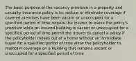 The basic purpose of the vacancy provision in a property and casualty insurance policy is to: reduce or eliminate coverage if covered premises have been vacant or unoccupied for a specified period of time require the insurer to waive the policy's premium while an insured building is vacant or unoccupied for a specified period of time permit the insurer to cancel a policy if the policyholder moves out of a home without an immediate buyer for a specified period of time allow the policyholder to maintain coverage on a building that remains vacant or unoccupied for a specified period of time