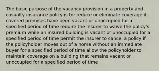 The basic purpose of the vacancy provision in a property and casualty insurance policy is to: reduce or eliminate coverage if covered premises have been vacant or unoccupied for a specified period of time require the insurer to waive the policy's premium while an insured building is vacant or unoccupied for a specified period of time permit the insurer to cancel a policy if the policyholder moves out of a home without an immediate buyer for a specified period of time allow the policyholder to maintain coverage on a building that remains vacant or unoccupied for a specified period of time