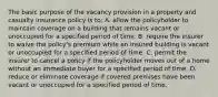 The basic purpose of the vacancy provision in a property and casualty insurance policy is to: A. allow the policyholder to maintain coverage on a building that remains vacant or unoccupied for a specified period of time. B. require the insurer to waive the policy's premium while an insured building is vacant or unoccupied for a specified period of time. C. permit the insurer to cancel a policy if the policyholder moves out of a home without an immediate buyer for a specified period of time. D. reduce or eliminate coverage if covered premises have been vacant or unoccupied for a specified period of time.