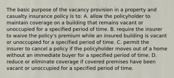 The basic purpose of the vacancy provision in a property and casualty insurance policy is to: A. allow the policyholder to maintain coverage on a building that remains vacant or unoccupied for a specified period of time. B. require the insurer to waive the policy's premium while an insured building is vacant or unoccupied for a specified period of time. C. permit the insurer to cancel a policy if the policyholder moves out of a home without an immediate buyer for a specified period of time. D. reduce or eliminate coverage if covered premises have been vacant or unoccupied for a specified period of time.