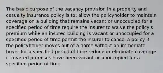 The basic purpose of the vacancy provision in a property and casualty insurance policy is to: allow the policyholder to maintain coverage on a building that remains vacant or unoccupied for a specified period of time require the insurer to waive the policy's premium while an insured building is vacant or unoccupied for a specified period of time permit the insurer to cancel a policy if the policyholder moves out of a home without an immediate buyer for a specified period of time reduce or eliminate coverage if covered premises have been vacant or unoccupied for a specified period of time