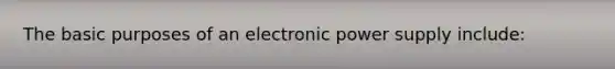 The basic purposes of an electronic power supply include: