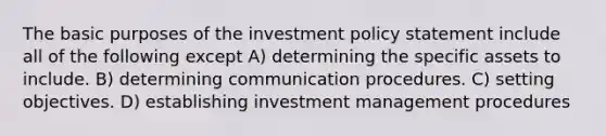 The basic purposes of the investment policy statement include all of the following except A) determining the specific assets to include. B) determining communication procedures. C) setting objectives. D) establishing investment management procedures