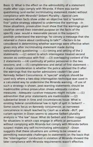 Basic Q: What is the effect on the admissibility of a statement made after cops comply with Miranda, if there was earlier questioning (and earlier incriminating statement made) without compliance with Miranda? Seibert Plurality --Special care required when facts show under an objective test a "question first" police strategy adopted to undermine the warnings --In these situations, prosecution must show that the warnings given could've served their intended purpose on the facts of the specific case: would a reasonable person in the suspect's position understand the warnings "to convey a message that she retained a choice about continuing to talk?" --Factors to be considered in determining whether warnings were effective when given only after incriminating statement made during noncompliant questioning: ----(1) timing and setting of the 2 statements ----(2) extent to which interrogator treated second session as continuous with first ----(3) overlapping content of the 2 statements ----(4) continuity of police personnel in the two sessions; and ----(5) completeness and detail of first statement --A major consideration is whether the police advised the D after the warnings that the earlier admissions couldn't be used Kennedy Seibert Concurrence: A "special" analysis should be used only where a two-step interrogation technique was used in a calculated way to undermine the Miranda warning. --If use of such a strategy is shown, post-warning statements should be inadmissible unless prosecution shows adequate curative measures --Adequate curative measures might include: ----(1) admonition that prior statements are inadmissible ----(2) substantial break in time and circumstances Issue: What is existing federal constitutional law in light of split in Seibert? --Some courts focus on Kennedy concurrence, as narrowest concurrence in result reached by Court as a whole --BUT, per curiam opinion in Dixon seems to assume Seibert plurality analysis is "the law" Issue: What do Seibert and Dixon suggest for situations in which cops engage in efforts at persuasion without complying with Miranda but comply with Miranda before suspect makes any self-incriminating admissions? --Dixon suggests that these situations are unlikely to be viewed as permitting reasonable challenges to statements on the basis that the "interrogation" conducted in violation of Miranda showed the later compliance with Miranda requirements wasn't effective.