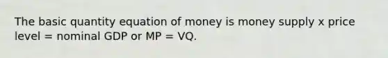 The basic quantity equation of money is money supply x price level = nominal GDP or MP = VQ.