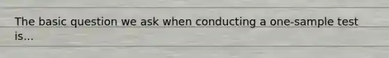 The basic question we ask when conducting a one-sample test is...