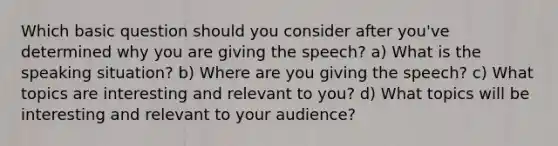 Which basic question should you consider after you've determined why you are giving the speech? a) What is the speaking situation? b) Where are you giving the speech? c) What topics are interesting and relevant to you? d) What topics will be interesting and relevant to your audience?