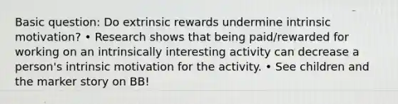 Basic question: Do extrinsic rewards undermine intrinsic motivation? • Research shows that being paid/rewarded for working on an intrinsically interesting activity can decrease a person's intrinsic motivation for the activity. • See children and the marker story on BB!