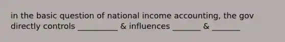 in the basic question of national income accounting, the gov directly controls __________ & influences _______ & _______