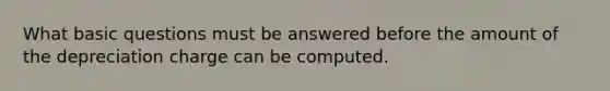 What basic questions must be answered before the amount of the depreciation charge can be computed.