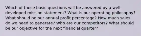 Which of these basic questions will be answered by a well-developed mission statement? What is our operating philosophy? What should be our annual profit percentage? How much sales do we need to generate? Who are our competitors? What should be our objective for the next financial quarter?