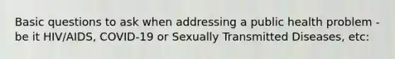 Basic questions to ask when addressing a public health problem - be it HIV/AIDS, COVID-19 or Sexually Transmitted Diseases, etc: